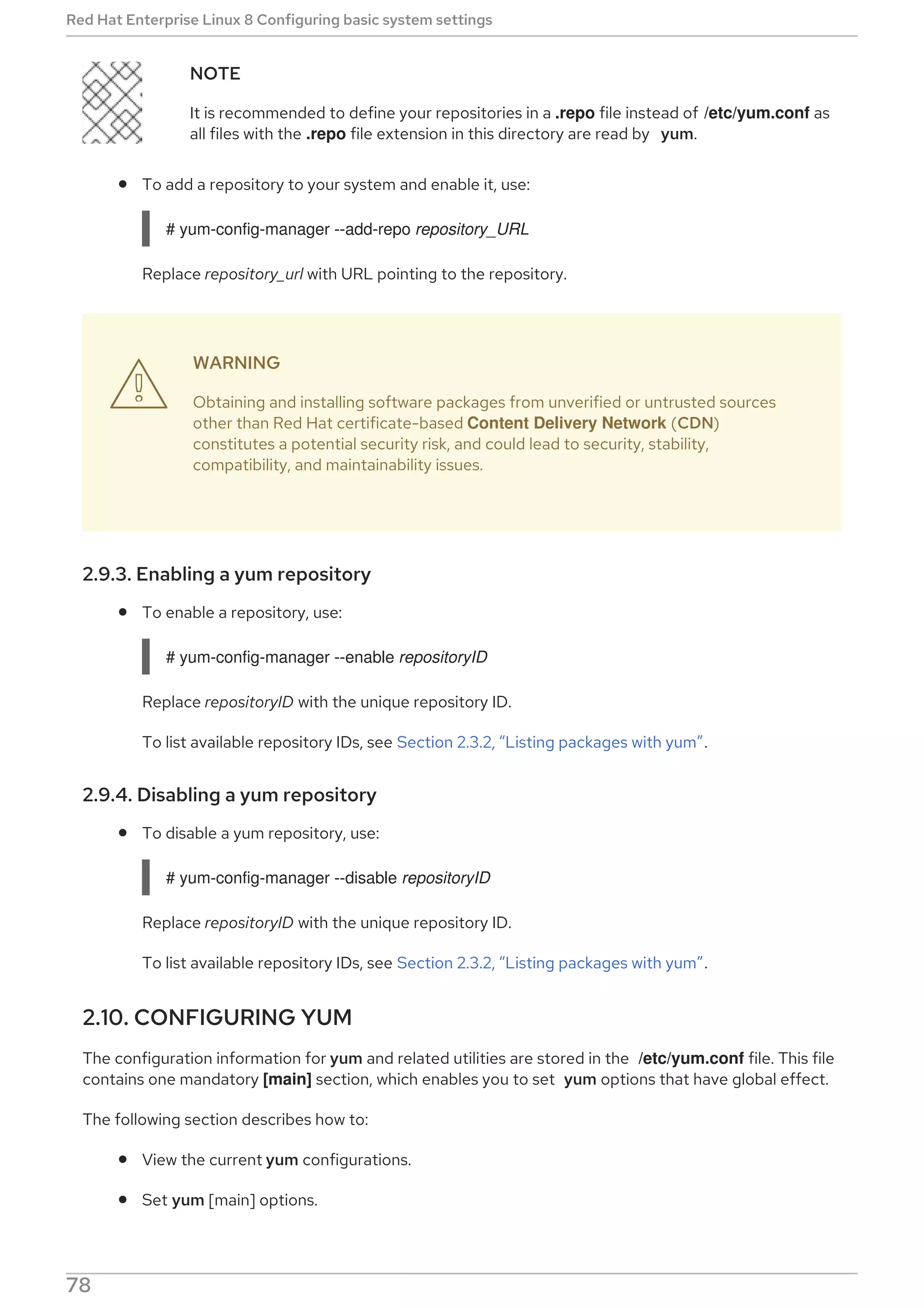 NOTE
It is recommended to define your repositories in a .repo file instead of /etc/yum.conf as
all files with the .repo file extension in this directory are read by yum.
To add a repository to your system and enable it, use:
# yum-config-manager --add-repo repository_URL
Replace repository_url with URL pointing to the repository.
WARNING
Obtaining and installing software packages from unverified or untrusted sources
other than Red Hat certificate-based Content Delivery Network (CDN)
constitutes a potential security risk, and could lead to security, stability,
compatibility, and maintainability issues.
2.9.3. Enabling a yum repository
To enable a repository, use:
# yum-config-manager --enable repositoryID
Replace repositoryID with the unique repository ID.
To list available repository IDs, see Section 2.3.2, “Listing packages with yum”.
2.9.4. Disabling a yum repository
To disable a yum repository, use:
# yum-config-manager --disable repositoryID
Replace repositoryID with the unique repository ID.
To list available repository IDs, see Section 2.3.2, “Listing packages with yum”.
2.10. CONFIGURING YUM
The configuration information for yum and related utilities are stored in the /etc/yum.conf file. This file
contains one mandatory [main] section, which enables you to set yum options that have global effect.
The following section describes how to:
View the current yum configurations.
Set yum [main] options.

Red Hat Enterprise Linux 8 Configuring basic system settings
78
 