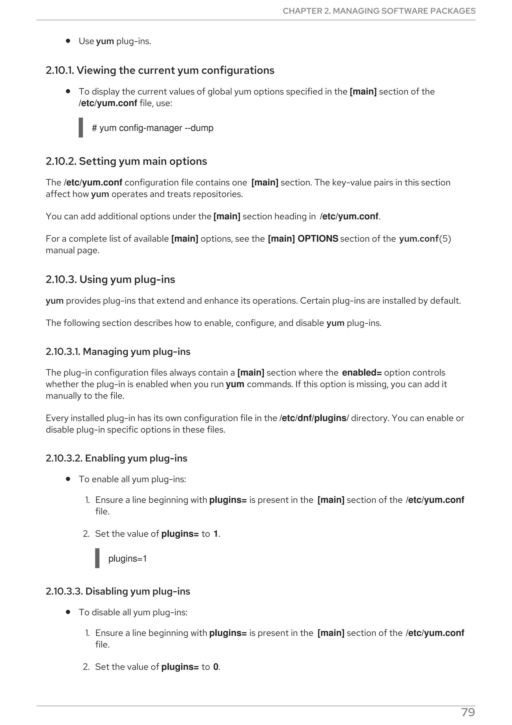 Use yum plug-ins.
2.10.1. Viewing the current yum configurations
To display the current values of global yum options specified in the [main] section of the
/etc/yum.conf file, use:
# yum config-manager --dump
2.10.2. Setting yum main options
The /etc/yum.conf configuration file contains one [main] section. The key-value pairs in this section
affect how yum operates and treats repositories.
You can add additional options under the [main] section heading in /etc/yum.conf.
For a complete list of available [main] options, see the [main] OPTIONS section of the yum.conf(5)
manual page.
2.10.3. Using yum plug-ins
yum provides plug-ins that extend and enhance its operations. Certain plug-ins are installed by default.
The following section describes how to enable, configure, and disable yum plug-ins.
2.10.3.1. Managing yum plug-ins
The plug-in configuration files always contain a [main] section where the enabled= option controls
whether the plug-in is enabled when you run yum commands. If this option is missing, you can add it
manually to the file.
Every installed plug-in has its own configuration file in the /etc/dnf/plugins/ directory. You can enable or
disable plug-in specific options in these files.
2.10.3.2. Enabling yum plug-ins
To enable all yum plug-ins:
1. Ensure a line beginning with plugins= is present in the [main] section of the /etc/yum.conf
file.
2. Set the value of plugins= to 1.
plugins=1
2.10.3.3. Disabling yum plug-ins
To disable all yum plug-ins:
1. Ensure a line beginning with plugins= is present in the [main] section of the /etc/yum.conf
file.
2. Set the value of plugins= to 0.
CHAPTER 2. MANAGING SOFTWARE PACKAGES
79
 