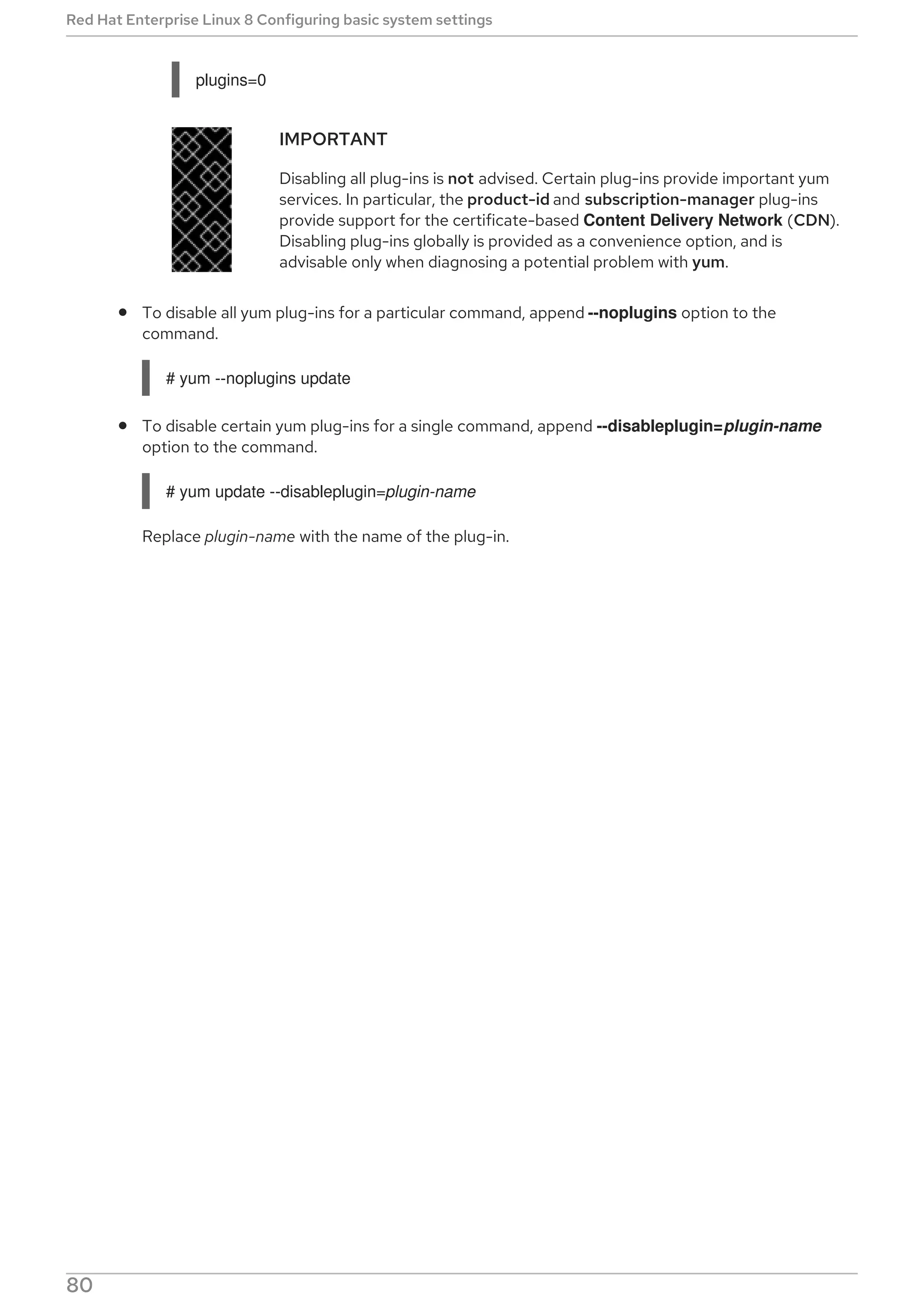 plugins=0
IMPORTANT
Disabling all plug-ins is not advised. Certain plug-ins provide important yum
services. In particular, the product-id and subscription-manager plug-ins
provide support for the certificate-based Content Delivery Network (CDN).
Disabling plug-ins globally is provided as a convenience option, and is
advisable only when diagnosing a potential problem with yum.
To disable all yum plug-ins for a particular command, append --noplugins option to the
command.
# yum --noplugins update
To disable certain yum plug-ins for a single command, append --disableplugin=plugin-name
option to the command.
# yum update --disableplugin=plugin-name
Replace plugin-name with the name of the plug-in.
Red Hat Enterprise Linux 8 Configuring basic system settings
80
 