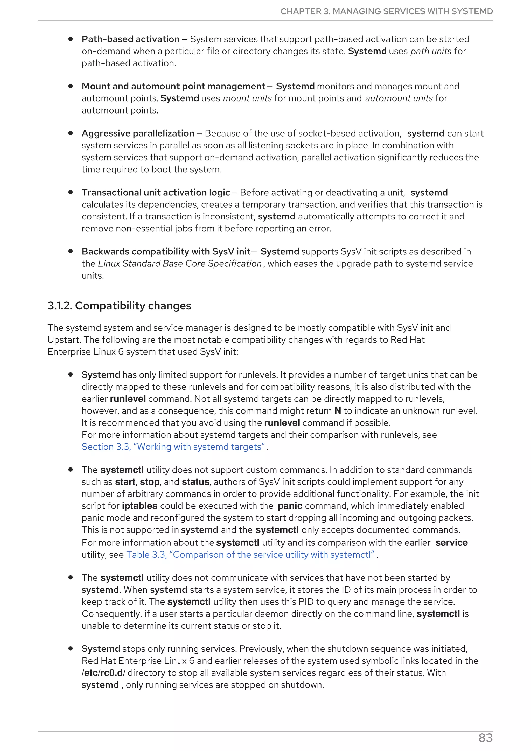 Path-based activation — System services that support path-based activation can be started
on-demand when a particular file or directory changes its state. Systemd uses path units for
path-based activation.
Mount and automount point management— Systemd monitors and manages mount and
automount points. Systemd uses mount units for mount points and automount units for
automount points.
Aggressive parallelization — Because of the use of socket-based activation, systemd can start
system services in parallel as soon as all listening sockets are in place. In combination with
system services that support on-demand activation, parallel activation significantly reduces the
time required to boot the system.
Transactional unit activation logic— Before activating or deactivating a unit, systemd
calculates its dependencies, creates a temporary transaction, and verifies that this transaction is
consistent. If a transaction is inconsistent, systemd automatically attempts to correct it and
remove non-essential jobs from it before reporting an error.
Backwards compatibility with SysV init— Systemd supports SysV init scripts as described in
the Linux Standard Base Core Specification , which eases the upgrade path to systemd service
units.
3.1.2. Compatibility changes
The systemd system and service manager is designed to be mostly compatible with SysV init and
Upstart. The following are the most notable compatibility changes with regards to Red Hat
Enterprise Linux 6 system that used SysV init:
Systemd has only limited support for runlevels. It provides a number of target units that can be
directly mapped to these runlevels and for compatibility reasons, it is also distributed with the
earlier runlevel command. Not all systemd targets can be directly mapped to runlevels,
however, and as a consequence, this command might return N to indicate an unknown runlevel.
It is recommended that you avoid using the runlevel command if possible.
For more information about systemd targets and their comparison with runlevels, see
Section 3.3, “Working with systemd targets” .
The systemctl utility does not support custom commands. In addition to standard commands
such as start, stop, and status, authors of SysV init scripts could implement support for any
number of arbitrary commands in order to provide additional functionality. For example, the init
script for iptables could be executed with the panic command, which immediately enabled
panic mode and reconfigured the system to start dropping all incoming and outgoing packets.
This is not supported in systemd and the systemctl only accepts documented commands.
For more information about the systemctl utility and its comparison with the earlier service
utility, see Table 3.3, “Comparison of the service utility with systemctl” .
The systemctl utility does not communicate with services that have not been started by
systemd. When systemd starts a system service, it stores the ID of its main process in order to
keep track of it. The systemctl utility then uses this PID to query and manage the service.
Consequently, if a user starts a particular daemon directly on the command line, systemctl is
unable to determine its current status or stop it.
Systemd stops only running services. Previously, when the shutdown sequence was initiated,
Red Hat Enterprise Linux 6 and earlier releases of the system used symbolic links located in the
/etc/rc0.d/ directory to stop all available system services regardless of their status. With
systemd , only running services are stopped on shutdown.
System services are unable to read from the standard input stream. When systemd starts a
CHAPTER 3. MANAGING SERVICES WITH SYSTEMD
83
 