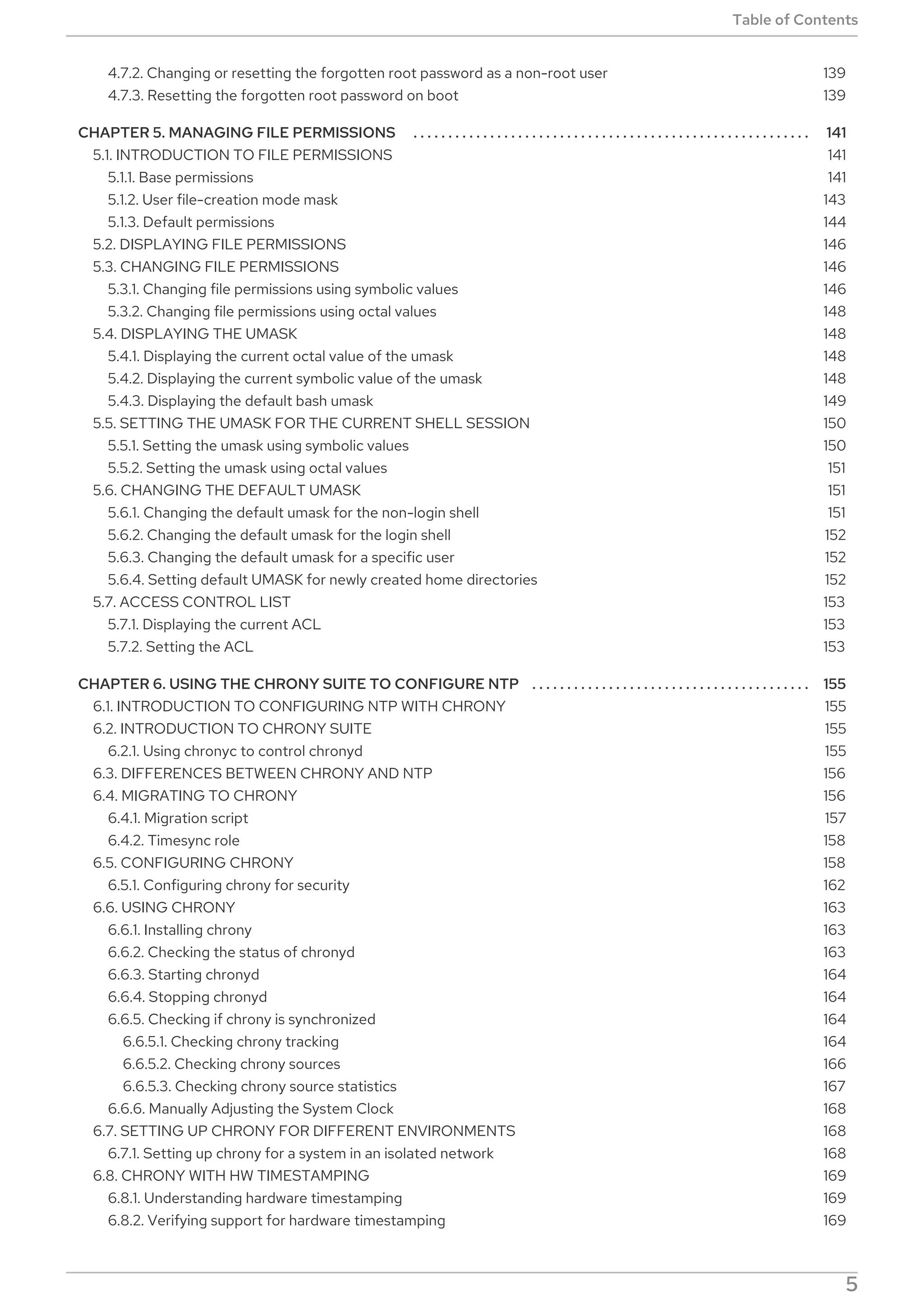. . . . . . . . . . . . . . . . . . . . . . . . . . . . . . . . . . . . . . . . . . . . . . . . . . . . . . . . . . . . . . . . . . . . . . . . . . . . . . . . . . . . . . . . . . . . . . . . . . . . . . . . . . . . . . . . . . . . . . . . . .
. . . . . . . . . . . . . . . . . . . . . . . . . . . . . . . . . . . . . . . . . . . . . . . . . . . . . . . . . . . . . . . . . . . . . . . . . . . . . . . . . . . . . . . . . . . . . . . . . . . . . . . . . . . . . . . . . . . . . . . . . .
4.7.2. Changing or resetting the forgotten root password as a non-root user
4.7.3. Resetting the forgotten root password on boot
CHAPTER 5. MANAGING FILE PERMISSIONS
5.1. INTRODUCTION TO FILE PERMISSIONS
5.1.1. Base permissions
5.1.2. User file-creation mode mask
5.1.3. Default permissions
5.2. DISPLAYING FILE PERMISSIONS
5.3. CHANGING FILE PERMISSIONS
5.3.1. Changing file permissions using symbolic values
5.3.2. Changing file permissions using octal values
5.4. DISPLAYING THE UMASK
5.4.1. Displaying the current octal value of the umask
5.4.2. Displaying the current symbolic value of the umask
5.4.3. Displaying the default bash umask
5.5. SETTING THE UMASK FOR THE CURRENT SHELL SESSION
5.5.1. Setting the umask using symbolic values
5.5.2. Setting the umask using octal values
5.6. CHANGING THE DEFAULT UMASK
5.6.1. Changing the default umask for the non-login shell
5.6.2. Changing the default umask for the login shell
5.6.3. Changing the default umask for a specific user
5.6.4. Setting default UMASK for newly created home directories
5.7. ACCESS CONTROL LIST
5.7.1. Displaying the current ACL
5.7.2. Setting the ACL
CHAPTER 6. USING THE CHRONY SUITE TO CONFIGURE NTP
6.1. INTRODUCTION TO CONFIGURING NTP WITH CHRONY
6.2. INTRODUCTION TO CHRONY SUITE
6.2.1. Using chronyc to control chronyd
6.3. DIFFERENCES BETWEEN CHRONY AND NTP
6.4. MIGRATING TO CHRONY
6.4.1. Migration script
6.4.2. Timesync role
6.5. CONFIGURING CHRONY
6.5.1. Configuring chrony for security
6.6. USING CHRONY
6.6.1. Installing chrony
6.6.2. Checking the status of chronyd
6.6.3. Starting chronyd
6.6.4. Stopping chronyd
6.6.5. Checking if chrony is synchronized
6.6.5.1. Checking chrony tracking
6.6.5.2. Checking chrony sources
6.6.5.3. Checking chrony source statistics
6.6.6. Manually Adjusting the System Clock
6.7. SETTING UP CHRONY FOR DIFFERENT ENVIRONMENTS
6.7.1. Setting up chrony for a system in an isolated network
6.8. CHRONY WITH HW TIMESTAMPING
6.8.1. Understanding hardware timestamping
6.8.2. Verifying support for hardware timestamping
139
139
141
141
141
143
144
146
146
146
148
148
148
148
149
150
150
151
151
151
152
152
152
153
153
153
155
155
155
155
156
156
157
158
158
162
163
163
163
164
164
164
164
166
167
168
168
168
169
169
169
Table of Contents
5
 