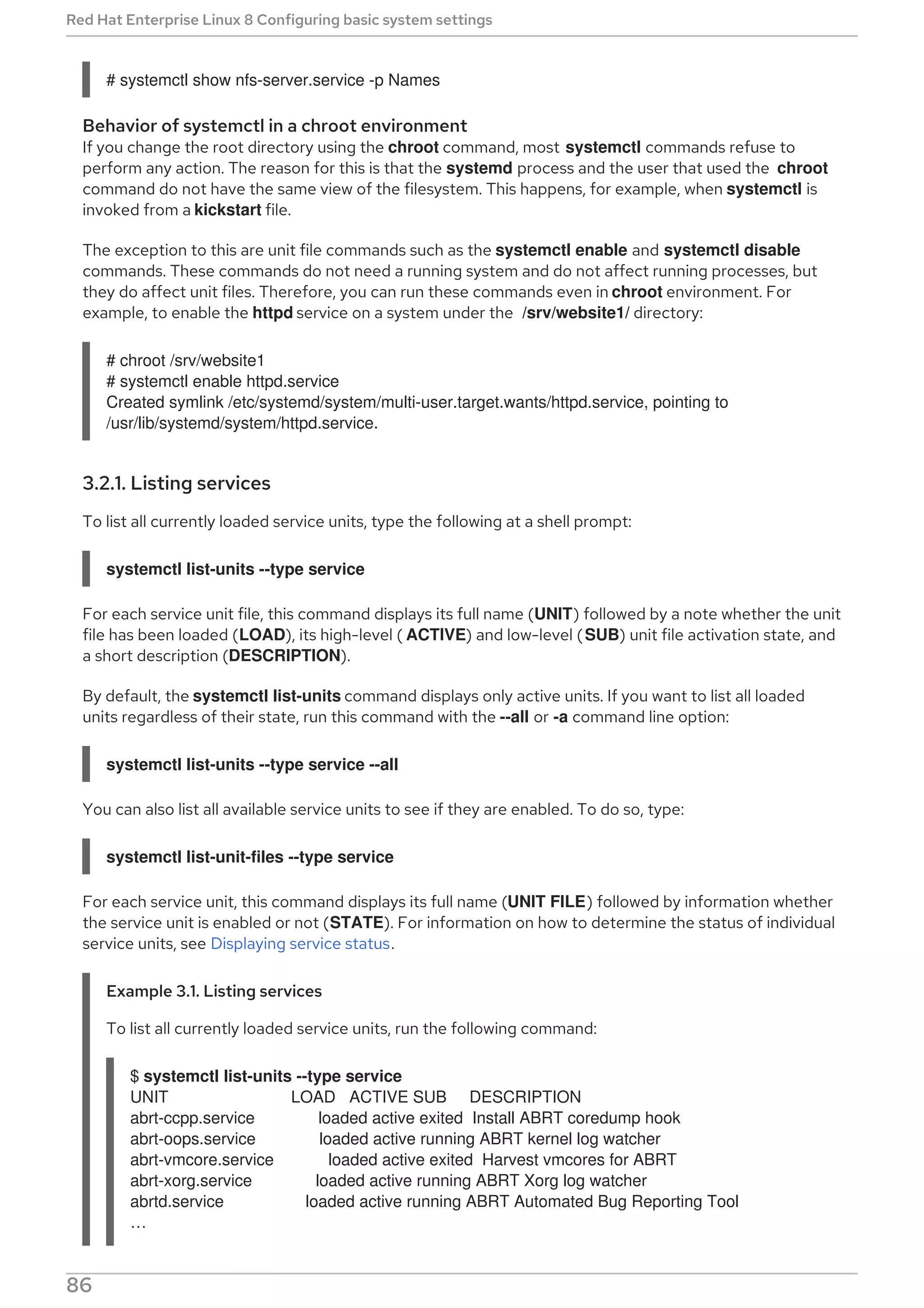 # systemctl show nfs-server.service -p Names
Behavior of systemctl in a chroot environment
If you change the root directory using the chroot command, most systemctl commands refuse to
perform any action. The reason for this is that the systemd process and the user that used the chroot
command do not have the same view of the filesystem. This happens, for example, when systemctl is
invoked from a kickstart file.
The exception to this are unit file commands such as the systemctl enable and systemctl disable
commands. These commands do not need a running system and do not affect running processes, but
they do affect unit files. Therefore, you can run these commands even in chroot environment. For
example, to enable the httpd service on a system under the /srv/website1/ directory:
# chroot /srv/website1
# systemctl enable httpd.service
Created symlink /etc/systemd/system/multi-user.target.wants/httpd.service, pointing to
/usr/lib/systemd/system/httpd.service.
3.2.1. Listing services
To list all currently loaded service units, type the following at a shell prompt:
systemctl list-units --type service
For each service unit file, this command displays its full name (UNIT) followed by a note whether the unit
file has been loaded (LOAD), its high-level ( ACTIVE) and low-level (SUB) unit file activation state, and
a short description (DESCRIPTION).
By default, the systemctl list-units command displays only active units. If you want to list all loaded
units regardless of their state, run this command with the --all or -a command line option:
systemctl list-units --type service --all
You can also list all available service units to see if they are enabled. To do so, type:
systemctl list-unit-files --type service
For each service unit, this command displays its full name (UNIT FILE) followed by information whether
the service unit is enabled or not (STATE). For information on how to determine the status of individual
service units, see Displaying service status.
Example 3.1. Listing services
To list all currently loaded service units, run the following command:
$ systemctl list-units --type service
UNIT LOAD ACTIVE SUB DESCRIPTION
abrt-ccpp.service loaded active exited Install ABRT coredump hook
abrt-oops.service loaded active running ABRT kernel log watcher
abrt-vmcore.service loaded active exited Harvest vmcores for ABRT
abrt-xorg.service loaded active running ABRT Xorg log watcher
abrtd.service loaded active running ABRT Automated Bug Reporting Tool
…​
Red Hat Enterprise Linux 8 Configuring basic system settings
86
 