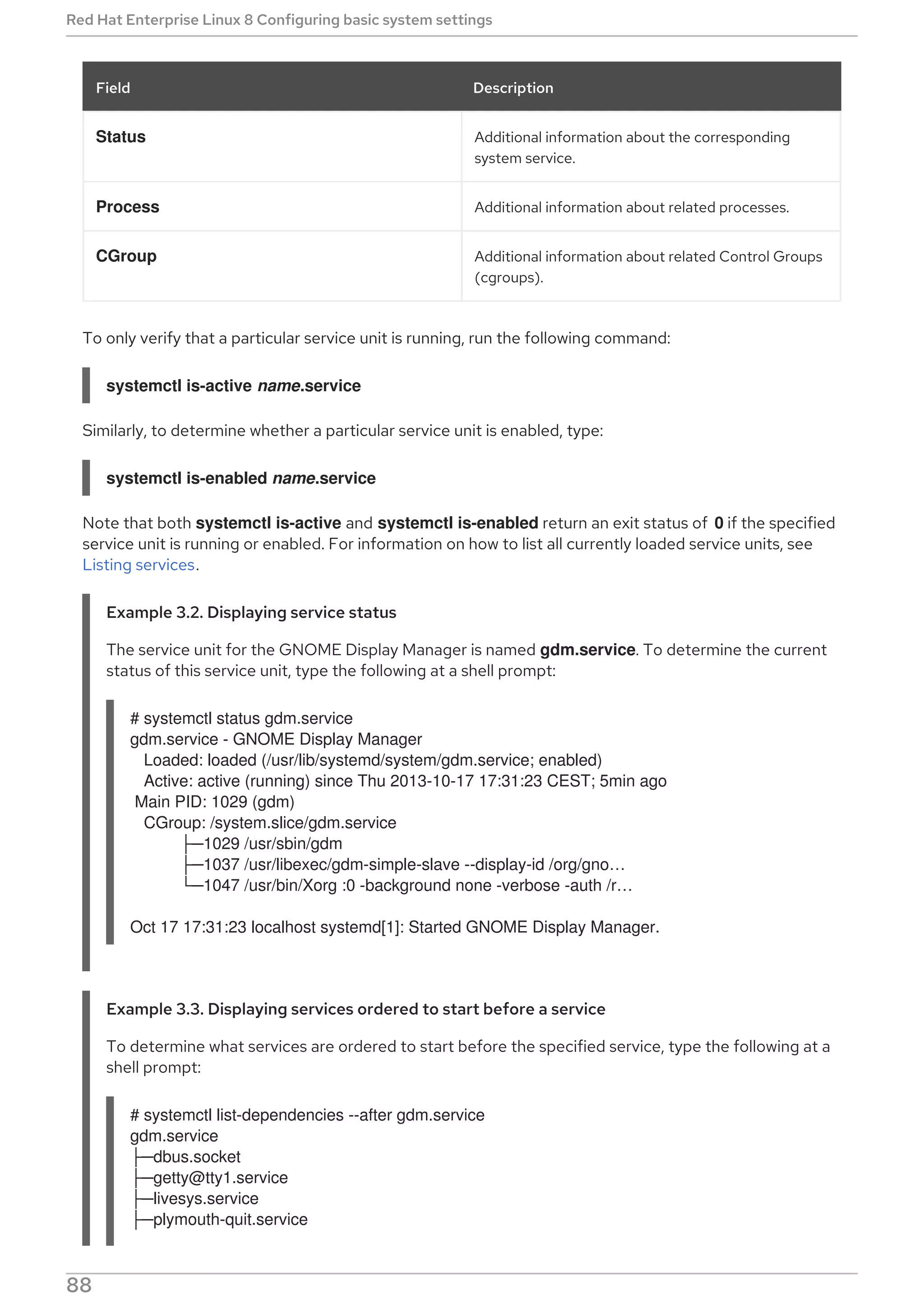 Status Additional information about the corresponding
system service.
Process Additional information about related processes.
CGroup Additional information about related Control Groups
(cgroups).
Field Description
To only verify that a particular service unit is running, run the following command:
systemctl is-active name.service
Similarly, to determine whether a particular service unit is enabled, type:
systemctl is-enabled name.service
Note that both systemctl is-active and systemctl is-enabled return an exit status of 0 if the specified
service unit is running or enabled. For information on how to list all currently loaded service units, see
Listing services.
Example 3.2. Displaying service status
The service unit for the GNOME Display Manager is named gdm.service. To determine the current
status of this service unit, type the following at a shell prompt:
# systemctl status gdm.service
gdm.service - GNOME Display Manager
Loaded: loaded (/usr/lib/systemd/system/gdm.service; enabled)
Active: active (running) since Thu 2013-10-17 17:31:23 CEST; 5min ago
Main PID: 1029 (gdm)
CGroup: /system.slice/gdm.service
├─1029 /usr/sbin/gdm
├─1037 /usr/libexec/gdm-simple-slave --display-id /org/gno…​
└─1047 /usr/bin/Xorg :0 -background none -verbose -auth /r…​
Oct 17 17:31:23 localhost systemd[1]: Started GNOME Display Manager.
Example 3.3. Displaying services ordered to start before a service
To determine what services are ordered to start before the specified service, type the following at a
shell prompt:
# systemctl list-dependencies --after gdm.service
gdm.service
├─dbus.socket
├─getty@tty1.service
├─livesys.service
├─plymouth-quit.service
Red Hat Enterprise Linux 8 Configuring basic system settings
88
 