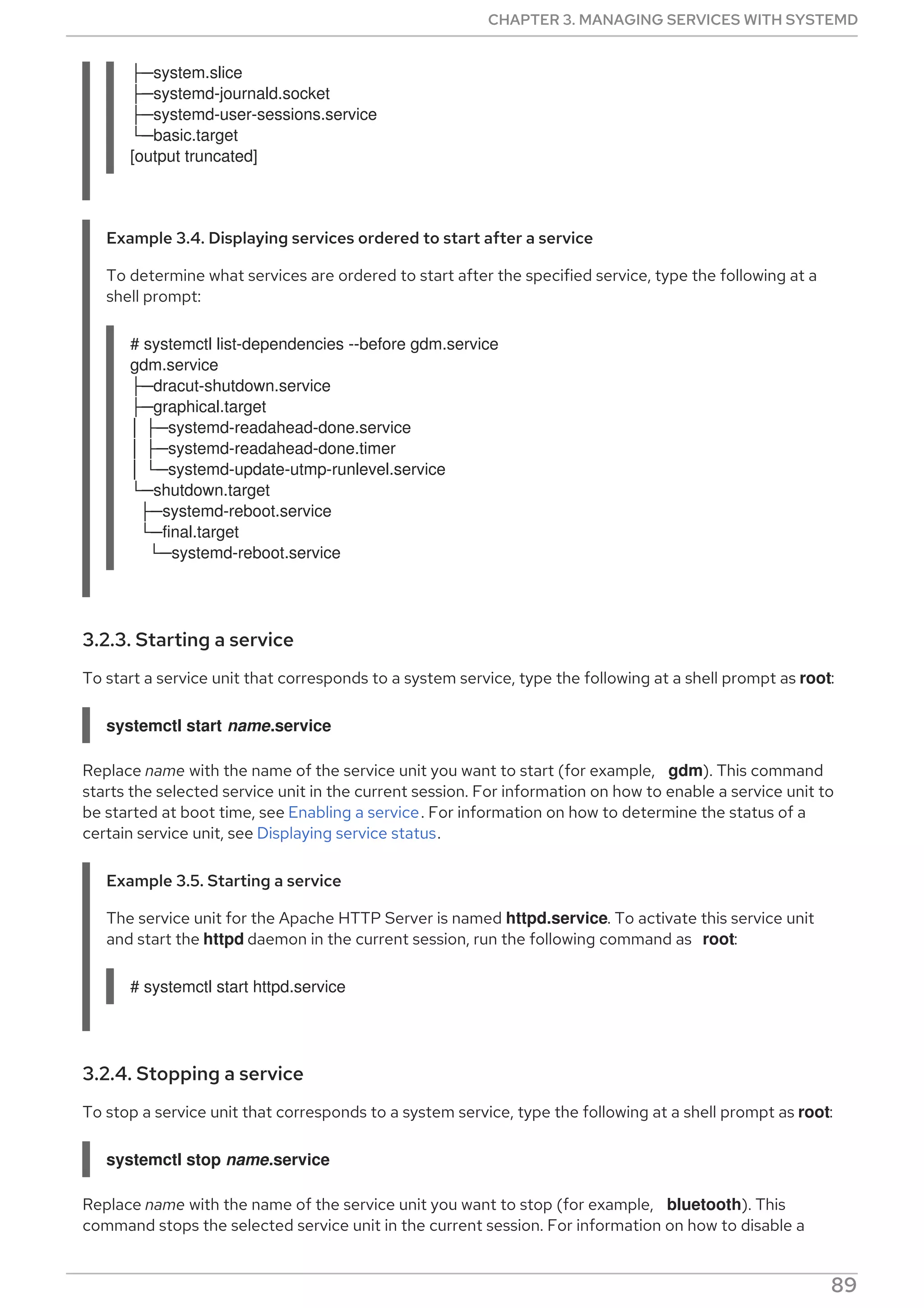 ├─system.slice
├─systemd-journald.socket
├─systemd-user-sessions.service
└─basic.target
[output truncated]
Example 3.4. Displaying services ordered to start after a service
To determine what services are ordered to start after the specified service, type the following at a
shell prompt:
# systemctl list-dependencies --before gdm.service
gdm.service
├─dracut-shutdown.service
├─graphical.target
│ ├─systemd-readahead-done.service
│ ├─systemd-readahead-done.timer
│ └─systemd-update-utmp-runlevel.service
└─shutdown.target
├─systemd-reboot.service
└─final.target
└─systemd-reboot.service
3.2.3. Starting a service
To start a service unit that corresponds to a system service, type the following at a shell prompt as root:
systemctl start name.service
Replace name with the name of the service unit you want to start (for example, gdm). This command
starts the selected service unit in the current session. For information on how to enable a service unit to
be started at boot time, see Enabling a service. For information on how to determine the status of a
certain service unit, see Displaying service status.
Example 3.5. Starting a service
The service unit for the Apache HTTP Server is named httpd.service. To activate this service unit
and start the httpd daemon in the current session, run the following command as root:
# systemctl start httpd.service
3.2.4. Stopping a service
To stop a service unit that corresponds to a system service, type the following at a shell prompt as root:
systemctl stop name.service
Replace name with the name of the service unit you want to stop (for example, bluetooth). This
command stops the selected service unit in the current session. For information on how to disable a
CHAPTER 3. MANAGING SERVICES WITH SYSTEMD
89
 