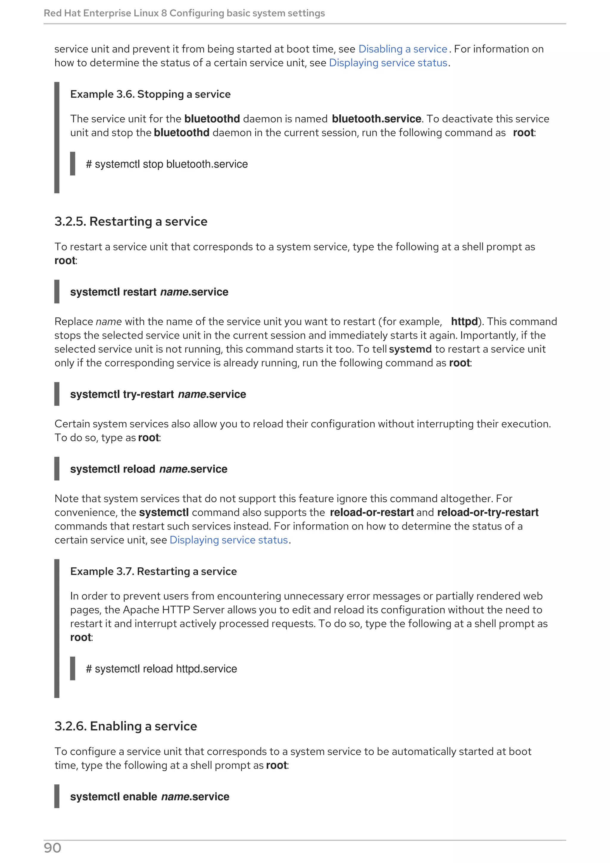 service unit and prevent it from being started at boot time, see Disabling a service. For information on
how to determine the status of a certain service unit, see Displaying service status.
Example 3.6. Stopping a service
The service unit for the bluetoothd daemon is named bluetooth.service. To deactivate this service
unit and stop the bluetoothd daemon in the current session, run the following command as root:
# systemctl stop bluetooth.service
3.2.5. Restarting a service
To restart a service unit that corresponds to a system service, type the following at a shell prompt as
root:
systemctl restart name.service
Replace name with the name of the service unit you want to restart (for example, httpd). This command
stops the selected service unit in the current session and immediately starts it again. Importantly, if the
selected service unit is not running, this command starts it too. To tell systemd to restart a service unit
only if the corresponding service is already running, run the following command as root:
systemctl try-restart name.service
Certain system services also allow you to reload their configuration without interrupting their execution.
To do so, type as root:
systemctl reload name.service
Note that system services that do not support this feature ignore this command altogether. For
convenience, the systemctl command also supports the reload-or-restart and reload-or-try-restart
commands that restart such services instead. For information on how to determine the status of a
certain service unit, see Displaying service status.
Example 3.7. Restarting a service
In order to prevent users from encountering unnecessary error messages or partially rendered web
pages, the Apache HTTP Server allows you to edit and reload its configuration without the need to
restart it and interrupt actively processed requests. To do so, type the following at a shell prompt as
root:
# systemctl reload httpd.service
3.2.6. Enabling a service
To configure a service unit that corresponds to a system service to be automatically started at boot
time, type the following at a shell prompt as root:
systemctl enable name.service
Red Hat Enterprise Linux 8 Configuring basic system settings
90
 
