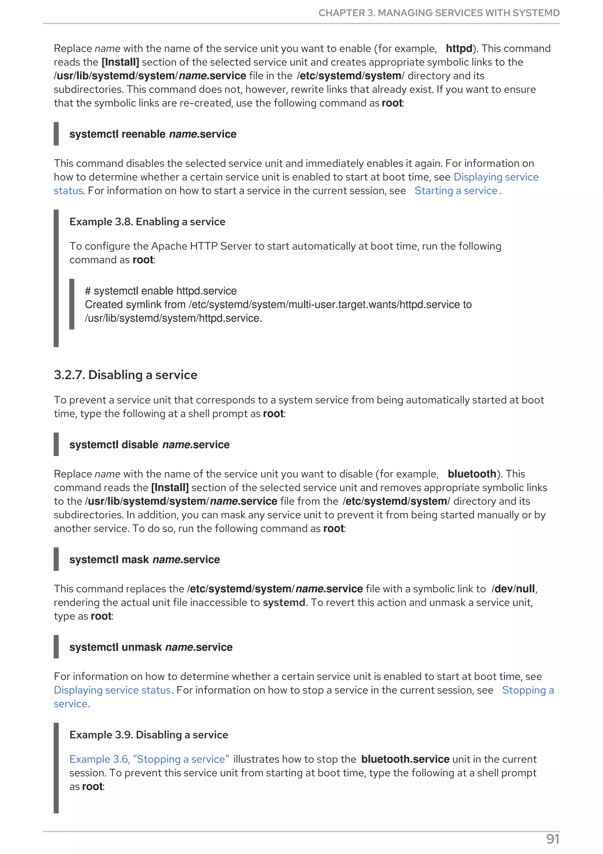 Replace name with the name of the service unit you want to enable (for example, httpd). This command
reads the [Install] section of the selected service unit and creates appropriate symbolic links to the
/usr/lib/systemd/system/name.service file in the /etc/systemd/system/ directory and its
subdirectories. This command does not, however, rewrite links that already exist. If you want to ensure
that the symbolic links are re-created, use the following command as root:
systemctl reenable name.service
This command disables the selected service unit and immediately enables it again. For information on
how to determine whether a certain service unit is enabled to start at boot time, see Displaying service
status. For information on how to start a service in the current session, see Starting a service .
Example 3.8. Enabling a service
To configure the Apache HTTP Server to start automatically at boot time, run the following
command as root:
# systemctl enable httpd.service
Created symlink from /etc/systemd/system/multi-user.target.wants/httpd.service to
/usr/lib/systemd/system/httpd.service.
3.2.7. Disabling a service
To prevent a service unit that corresponds to a system service from being automatically started at boot
time, type the following at a shell prompt as root:
systemctl disable name.service
Replace name with the name of the service unit you want to disable (for example, bluetooth). This
command reads the [Install] section of the selected service unit and removes appropriate symbolic links
to the /usr/lib/systemd/system/name.service file from the /etc/systemd/system/ directory and its
subdirectories. In addition, you can mask any service unit to prevent it from being started manually or by
another service. To do so, run the following command as root:
systemctl mask name.service
This command replaces the /etc/systemd/system/name.service file with a symbolic link to /dev/null,
rendering the actual unit file inaccessible to systemd. To revert this action and unmask a service unit,
type as root:
systemctl unmask name.service
For information on how to determine whether a certain service unit is enabled to start at boot time, see
Displaying service status. For information on how to stop a service in the current session, see Stopping a
service.
Example 3.9. Disabling a service
Example 3.6, “Stopping a service” illustrates how to stop the bluetooth.service unit in the current
session. To prevent this service unit from starting at boot time, type the following at a shell prompt
as root:
CHAPTER 3. MANAGING SERVICES WITH SYSTEMD
91
 