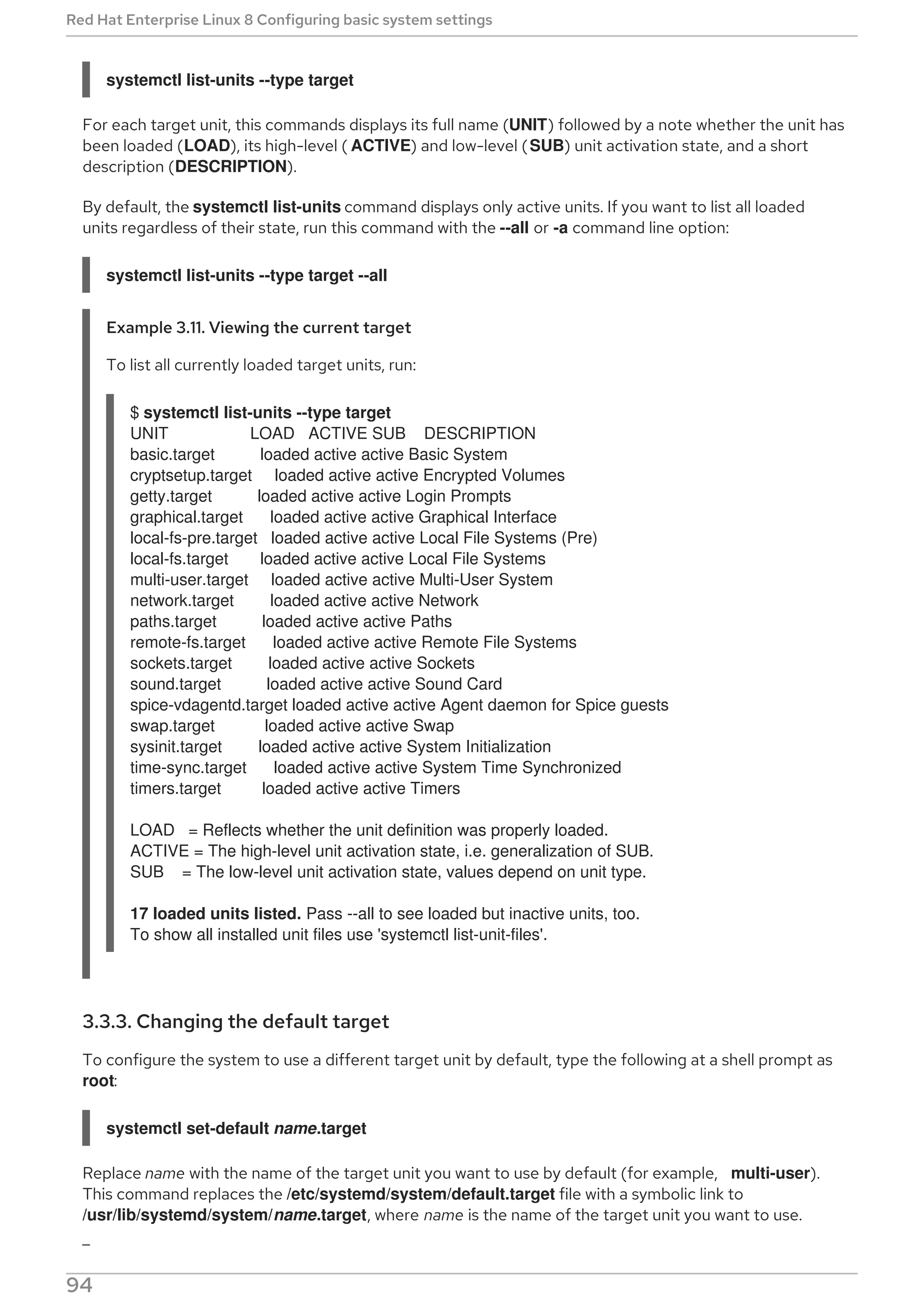 systemctl list-units --type target
For each target unit, this commands displays its full name (UNIT) followed by a note whether the unit has
been loaded (LOAD), its high-level ( ACTIVE) and low-level (SUB) unit activation state, and a short
description (DESCRIPTION).
By default, the systemctl list-units command displays only active units. If you want to list all loaded
units regardless of their state, run this command with the --all or -a command line option:
systemctl list-units --type target --all
Example 3.11. Viewing the current target
To list all currently loaded target units, run:
$ systemctl list-units --type target
UNIT LOAD ACTIVE SUB DESCRIPTION
basic.target loaded active active Basic System
cryptsetup.target loaded active active Encrypted Volumes
getty.target loaded active active Login Prompts
graphical.target loaded active active Graphical Interface
local-fs-pre.target loaded active active Local File Systems (Pre)
local-fs.target loaded active active Local File Systems
multi-user.target loaded active active Multi-User System
network.target loaded active active Network
paths.target loaded active active Paths
remote-fs.target loaded active active Remote File Systems
sockets.target loaded active active Sockets
sound.target loaded active active Sound Card
spice-vdagentd.target loaded active active Agent daemon for Spice guests
swap.target loaded active active Swap
sysinit.target loaded active active System Initialization
time-sync.target loaded active active System Time Synchronized
timers.target loaded active active Timers
LOAD = Reflects whether the unit definition was properly loaded.
ACTIVE = The high-level unit activation state, i.e. generalization of SUB.
SUB = The low-level unit activation state, values depend on unit type.
17 loaded units listed. Pass --all to see loaded but inactive units, too.
To show all installed unit files use 'systemctl list-unit-files'.
3.3.3. Changing the default target
To configure the system to use a different target unit by default, type the following at a shell prompt as
root:
systemctl set-default name.target
Replace name with the name of the target unit you want to use by default (for example, multi-user).
This command replaces the /etc/systemd/system/default.target file with a symbolic link to
/usr/lib/systemd/system/name.target, where name is the name of the target unit you want to use.
Red Hat Enterprise Linux 8 Configuring basic system settings
94
 
