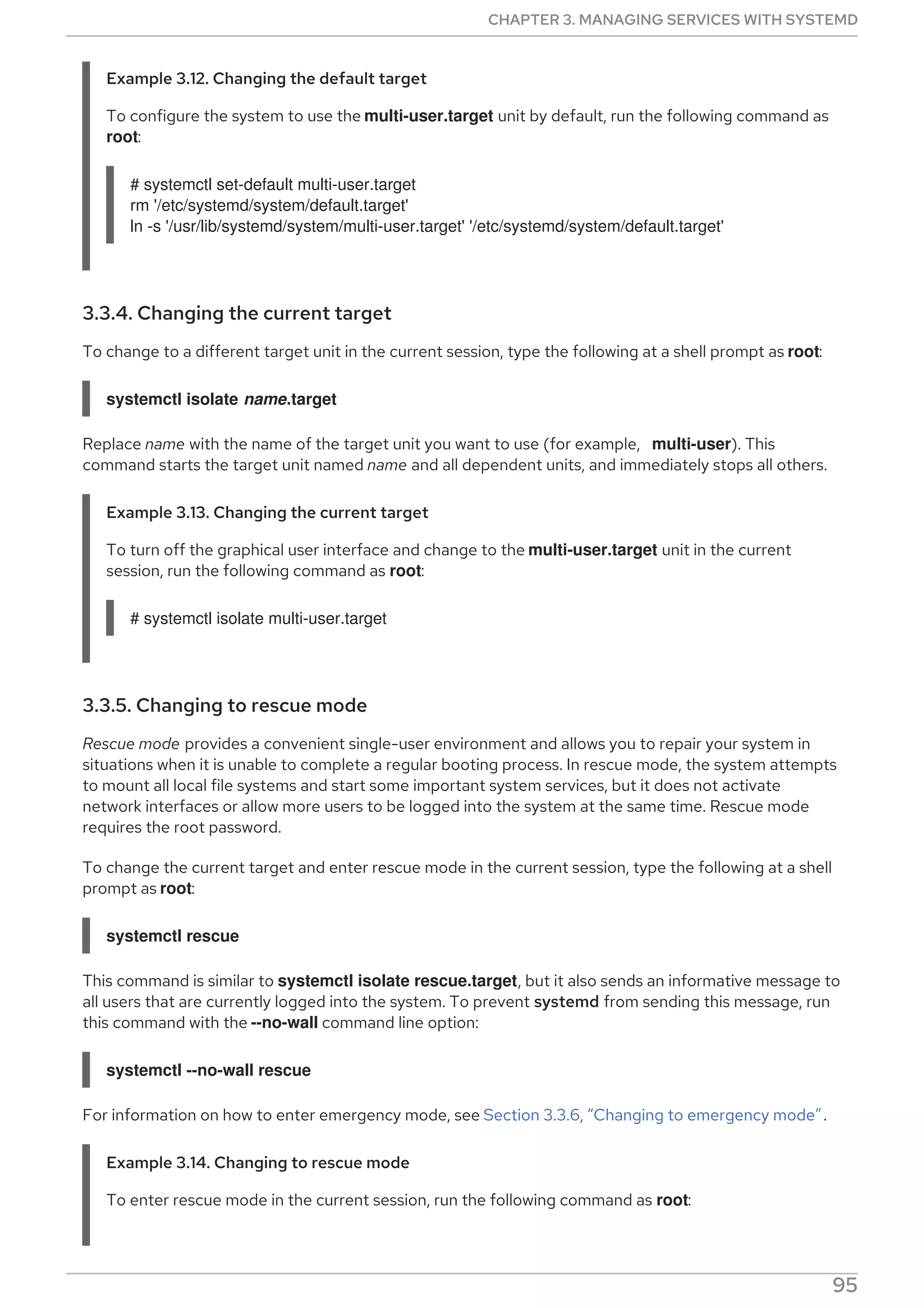 Example 3.12. Changing the default target
To configure the system to use the multi-user.target unit by default, run the following command as
root:
# systemctl set-default multi-user.target
rm '/etc/systemd/system/default.target'
ln -s '/usr/lib/systemd/system/multi-user.target' '/etc/systemd/system/default.target'
3.3.4. Changing the current target
To change to a different target unit in the current session, type the following at a shell prompt as root:
systemctl isolate name.target
Replace name with the name of the target unit you want to use (for example, multi-user). This
command starts the target unit named name and all dependent units, and immediately stops all others.
Example 3.13. Changing the current target
To turn off the graphical user interface and change to the multi-user.target unit in the current
session, run the following command as root:
# systemctl isolate multi-user.target
3.3.5. Changing to rescue mode
Rescue mode provides a convenient single-user environment and allows you to repair your system in
situations when it is unable to complete a regular booting process. In rescue mode, the system attempts
to mount all local file systems and start some important system services, but it does not activate
network interfaces or allow more users to be logged into the system at the same time. Rescue mode
requires the root password.
To change the current target and enter rescue mode in the current session, type the following at a shell
prompt as root:
systemctl rescue
This command is similar to systemctl isolate rescue.target, but it also sends an informative message to
all users that are currently logged into the system. To prevent systemd from sending this message, run
this command with the --no-wall command line option:
systemctl --no-wall rescue
For information on how to enter emergency mode, see Section 3.3.6, “Changing to emergency mode”.
Example 3.14. Changing to rescue mode
To enter rescue mode in the current session, run the following command as root:
CHAPTER 3. MANAGING SERVICES WITH SYSTEMD
95
 