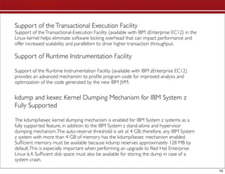 Support of the Transactional Execution Facility
Support of the Transactional-Execution Facility (available with IBM zEnterprise EC12) in the
Linux kernel helps eliminate software locking overhead that can impact performance and
offer increased scalability and parallelism to drive higher transaction throughput.

Support of Runtime Instrumentation Facility

Support of the Runtime Instrumentation Facility (available with IBM zEnterprise EC12)
provides an advanced mechanism to proﬁle program code for improved analysis and
optimization of the code generated by the new IBM JVM.


kdump and kexec Kernel Dumping Mechanism for IBM System z
Fully Supported

The kdump/kexec kernel dumping mechanism is enabled for IBM System z systems as a
fully supported feature, in addition to the IBM System z stand-alone and hypervisor
dumping mechanism. The auto-reserve threshold is set at 4 GB; therefore, any IBM System
z system with more than 4 GB of memory has the kdump/kexec mechanism enabled.
Sufﬁcient memory must be available because kdump reserves approximately 128 MB by
default. This is especially important when performing an upgrade to Red Hat Enterprise
Linux 6.4. Sufﬁcient disk space must also be available for storing the dump in case of a
system crash.

                                                                                               10
 