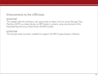 Enhancements to the s390-tools
BZ#847087
This update adds the necessary user space tools to allow Linux to access Storage Class
Memory (SCM) as a block device on IBM System z systems using sub-channels of the
Extended Asynchronous Data Mover (EADM) Facility.

BZ#847088
The lszcrypt utility has been modiﬁed to support the IBM Crypto Express 4 feature.




                                                                                         11
 