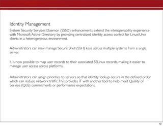 Identity Management
System Security Services Daemon (SSSD) enhancements extend the interoperability experience
with Microsoft Active Directory by providing centralized identity access control for Linux/Unix
clients in a heterogeneous environment.

Administrators can now manage Secure Shell (SSH) keys across multiple systems from a single
server.

It is now possible to map user records to their associated SELinux records, making it easier to
manage user access across platforms.


Administrators can assign priorities to servers so that identity lookup occurs in the deﬁned order
which can reduce network trafﬁc. This provides IT with another tool to help meet Quality of
Service (QoS) commitments or performance expectations.




                                                                                                     12
 