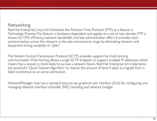 Networking
Red Hat Enterprise Linux 6.4 introduces the Precision Time Protocol (PTP) as a feature in
Technology Preview. This feature is hardware dependent and applies to a set of new devices. PTP is
known for CPU efﬁciency, network bandwidth, and low administration effort. It provides clock
synchronization across the network in the sub-microsecond range by eliminating network and
equipment timing variability or “jitter.”


The Stream Control Transmission Protocol (SCTP) provides support for multi-homing
communication. Multi-homing allows a single SCTP endpoint to support multiple IP addresses, which
means that a session is more likely to survive a network failure. Red Hat Enterprise 6.4 implements
the protocol’s “Quick Failover Algorithm” to reduce the amount of time it takes to migrate from a
failed connection to an active connection.


NetworkManager now has a standard, easy-to-use graphical user interface (GUI) for conﬁguring and
managing network interface controller (NIC) bonding and network bridges.




                                                                                                      13
 