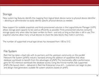 Storage
New system log features identify the mapping from logical block device name to physical device identiﬁer
– allowing an administrator to easily identify speciﬁc physical devices as needed.


New support for scalable snapshots and thinly-provisioned volumes in the Logical Volume Manager (LVM)
allows storage pool capacity to be used as efﬁciently as possible. Thinly provisioned volumes consume
storage space only when data has been written to them - and only as long as that data is still in use. Thin
snapshot volumes allow many virtual devices to share the data blocks they hold in common.


The number of supported virtual tape drives has increased from 100 to 512.



 File System
 Red Hat has taken a lead role with its partners and the upstream community on the parallel
 Network File System (pNFS) industry standard, driving the addition of capabilities that allow
 database workloads to beneﬁt from the advantages of pNFS. This functionality offers performance
 gains for I/O intensive workloads like database access. Using the ﬁrst-to-market, fully supported
 pNFS (ﬁle layout) client -- delivered in Red Hat Enterprise Linux 6.4 -- customers can begin to plan
 and design next-generation, scalable ﬁle system solutions based on pNFS.


                                                                                                              14
 