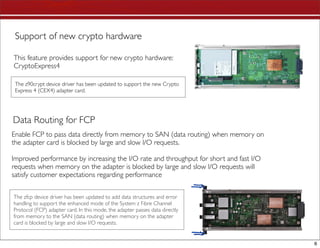 Support of new crypto hardware

This feature provides support for new crypto hardware:
CryptoExpress4

 The z90crypt device driver has been updated to support the new Crypto
 Express 4 (CEX4) adapter card.




Data Routing for FCP
Enable FCP to pass data directly from memory to SAN (data routing) when memory on
the adapter card is blocked by large and slow I/O requests.

Improved performance by increasing the I/O rate and throughput for short and fast I/O
requests when memory on the adapter is blocked by large and slow I/O requests will
satisfy customer expectations regarding performance


The zfcp device driver has been updated to add data structures and error
handling to support the enhanced mode of the System z Fibre Channel
Protocol (FCP) adapter card. In this mode, the adapter passes data directly
from memory to the SAN (data routing) when memory on the adapter
card is blocked by large and slow I/O requests.


                                                                                        6
 