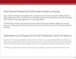 Fibre Channel Protocol End-To-End data consistency checking
Data integrity between a host adapter and a storage server has been improved implementing the
zFCP-speciﬁc part of The T10 Technical Committee introduced an enhancement to the SCSI standard
(SPC-4, SBC-3) to protect against errors in user data blocks.

This RAS item provides improved service and control of data ﬂow between adapter and storage
device by introducing the zFCP speciﬁc part of the enhanced SCSI standard for E2E data consistency
checking




Optimization of, and Support for, the zlib Compression Library for System z
Optimize the existing compression library zlib for System z by using dedicated SSE instructions and
optimized compile options. The compression library zlib is used by Java (decompression of class ﬁles),
Cognos (PDF generation), TSM (backup) and for Linux installations (binaries compressed in RPMs)

This feature signiﬁcantly improves performance for applications using the compression library zlib.




                                                                                                         7
 