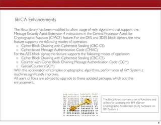 libICA Enhancements
The libica library has been modiﬁed to allow usage of new algorithms that support the
Message Security Assist Extension 4 instructions in the Central Processor Assist for
Cryptographic Function (CPACF) feature. For the DES and 3DES block ciphers, the new
feature supports the following modes of operation:
  ◦ Cipher Block Chaining with Ciphertext Stealing (CBC-CS)
  ◦ Cipher-based Message Authentication Code (CMAC)
For the AES block cipher, this feature supports the following modes of operation:
  ◦ Cipher Block Chaining with Ciphertext Stealing (CBC-CS)
  ◦ Counter with Cipher Block Chaining Message Authentication Code (CCM)
  ◦ Galois/Counter (GCM)
With this acceleration of complex cryptographic algorithms, performance of IBM System z
machines signiﬁcantly improves.
All users of libica are advised to upgrade to these updated packages, which add this
enhancement.



                                                            The libica library contains a set of functions and
                                                            utilities for accessing the IBM eServer
                                                            Cryptographic Accelerator (ICA) hardware on
                                                            IBM System z.



                                                                                                                 8
 