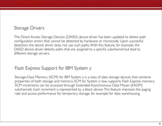 Storage Drivers
The Direct Access Storage Devices (DASD) device driver has been updated to detect path
conﬁguration errors that cannot be detected by hardware or microcode. Upon successful
detection, the device driver does not use such paths. With this feature, for example, the
DASD device driver detects paths that are assigned to a speciﬁc subchannel but lead to
different storage servers.



Flash Express Support for IBM System z
Storage-Class Memory (SCM) for IBM System z is a class of data storage devices that combine
properties of both storage and memory. SCM for System z now supports Flash Express memory.
SCM increments can be accessed through Extended Asynchronous Data Mover (EADM)
subchannels. Each increment is represented by a block device. This feature improves the paging
rate and access performance for temporary storage, for example for data warehousing.




                                                                                                 9
 
