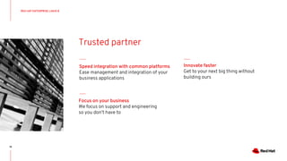 18
RED HAT ENTERPRISE LINUX 8
Trusted partner
Focus on your business
We focus on support and engineering
so you don’t have to
Speed integration with common platforms
Ease management and integration of your
business applications
Innovate faster
Get to your next big thing without
building ours
 