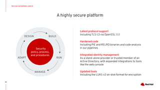 A highly secure platform
29
Latest protocol support
Including TLS 1.3 via OpenSSL 1.1.1
Hardened code
Including PIE and RELRO binaries and code analysis
in our pipelines
Integrated identity management
As a stand-alone provider or trusted member of an
Active Directory, with expanded integrations to tools
like the web console
Updated tools
Including the LUKS v2 on-disk format for encryption
RED HAT ENTERPRISE LINUX 8
Security
policy, process,
and procedures
DESIGN BUILD
RUN
MANAGE
ADAPT
 