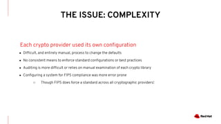 THE ISSUE: COMPLEXITY
Each crypto provider used its own conﬁguration
● Difﬁcult, and entirely manual, process to change the defaults
● No consistent means to enforce standard conﬁgurations or best practices
● Auditing is more difﬁcult or relies on manual examination of each crypto library
● Conﬁguring a system for FIPS compliance was more error prone
○ Though FIPS does force a standard across all cryptographic providers!
 