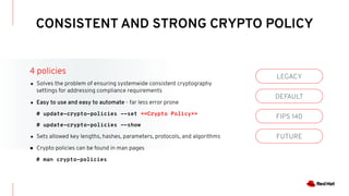 CONSISTENT AND STRONG CRYPTO POLICY
LEGACY
DEFAULT
FIPS 140
FUTURE
4 policies
● Solves the problem of ensuring systemwide consistent cryptography
settings for addressing compliance requirements
● Easy to use and easy to automate - far less error prone
# update-crypto-policies --set <<Crypto Policy>>
# update-crypto-policies --show
● Sets allowed key lengths, hashes, parameters, protocols, and algorithms
● Crypto policies can be found in man pages
# man crypto-policies
 