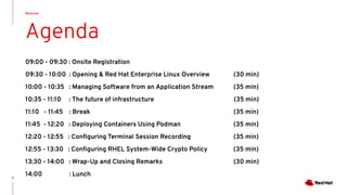 Welcome
2
Agenda
09:00 - 09:30 : Onsite Registration
09:30 - 10:00 : Opening & Red Hat Enterprise Linux Overview (30 min)
10:00 - 10:35 : Managing Software from an Application Stream (35 min)
10:35 - 11:10 : The future of infrastructure (35 min)
11:10 - 11:45 : Break (35 min)
11:45 - 12:20 : Deploying Containers Using Podman (35 min)
12:20 - 12:55 : Conﬁguring Terminal Session Recording (35 min)
12:55 - 13:30 : Conﬁguring RHEL System-Wide Crypto Policy (35 min)
13:30 - 14:00 : Wrap-Up and Closing Remarks (30 min)
14:00 : Lunch
 