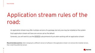 Rules of the Road
36
Application stream rules of the
road:
An application stream may offer multiple versions of a package, but only one may be installed on the system
Each application stream will have one version set as the default
Generally, you will want to use the module subcommand of yum when working with an application stream
Recommended practice: when changing to a different version of software in the application stream is to remove the installed version,
then install the preferred version
 