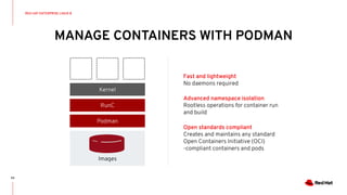 MANAGE CONTAINERS WITH PODMAN
63
Fast and lightweight
No daemons required
Advanced namespace isolation
Rootless operations for container run
and build
Open standards compliant
Creates and maintains any standard
Open Containers Initiative (OCI)
-compliant containers and pods
Podman
RunC
Kernel
Images
RED HAT ENTERPRISE LINUX 8
 