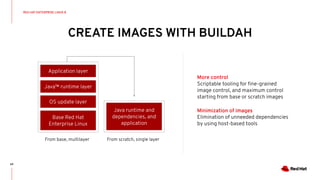 CREATE IMAGES WITH BUILDAH
64
More control
Scriptable tooling for ﬁne-grained
image control, and maximum control
starting from base or scratch images
Minimization of images
Elimination of unneeded dependencies
by using host-based tools
From base, multilayer From scratch, single layer
RED HAT ENTERPRISE LINUX 8
Java runtime and
dependencies, and
application
OS update layer
Java™ runtime layer
Application layer
Base Red Hat
Enterprise Linux
 
