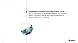 Frequently Asked Questions
68
Yes! We distribute the Universal Base Image (UBI). This container
image is supported by Red Hat when deployed on a supported
Red Hat platform (RHEL/OpenShift).
Does Red Hat provide any supported container images?
 