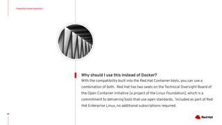 Frequently Asked Questions
69
With the compatibility built into the Red Hat Container tools, you can use a
combination of both. Red Hat has two seats on the Technical Oversight Board of
the Open Container Initiative [a project of the Linux Foundation], which is a
commitment to delivering tools that use open standards. Included as part of Red
Hat Enterprise Linux, no additional subscriptions required.
Why should I use this instead of Docker?
 
