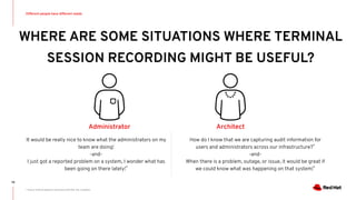 WHERE ARE SOME SITUATIONS WHERE TERMINAL
SESSION RECORDING MIGHT BE USEFUL?
Different people have different needs
79
Architect
How do I know that we are capturing audit information for
users and administrators across our infrastructure?*
-and-
When there is a problem, outage, or issue, it would be great if
we could know what was happening on that system!*
* Source: Scenario based on conversions with Red Hat customers
Administrator
It would be really nice to know what the administrators on my
team are doing!
-and-
I just got a reported problem on a system, I wonder what has
been going on there lately!*
 