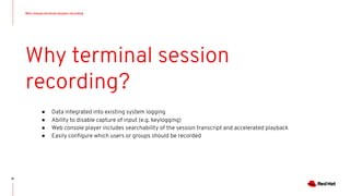 Why choose terminal session recording
81
Why terminal session
recording?
● Data integrated into existing system logging
● Ability to disable capture of input (e.g. keylogging)
● Web console player includes searchability of the session transcript and accelerated playback
● Easily conﬁgure which users or groups should be recorded
 