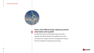 Frequently Asked Questions
83
Conﬁguring session recording with pam_tty_audit
captures the data entered by the audited user on the
command-line. Output and error messages are missing
from this method of collecting session data.
How is this different than capturing session
information with auditd?
 