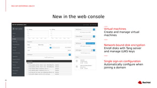 New in the web console
10
RED HAT ENTERPRISE LINUX 8
Virtual machines
Create and manage virtual
machines
Network-bound disk encryption
Enroll disks with Tang server
and manage LUKS keys
Single sign-on configuration
Automatically configure when
joining a domain
 