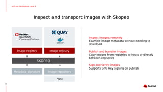 Inspect and transport images with Skopeo
22
Inspect images remotely
Examine image metadata without needing to
download
Publish and transfer images
Copy images from registries to hosts or directly
between registries
Sign and verify images
Supports GPG key signing on publish
Image registry Image registry
Image repositoryMetadata signature
Host
SKOPEO
RED HAT ENTERPRISE LINUX 8
 