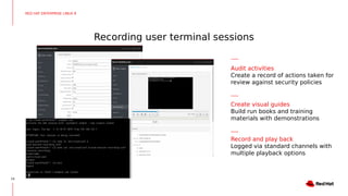 Recording user terminal sessions
24
RED HAT ENTERPRISE LINUX 8
Audit activities
Create a record of actions taken for
review against security policies
Create visual guides
Build run books and training
materials with demonstrations
Record and play back
Logged via standard channels with
multiple playback options
 