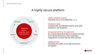 A highly secure platform
26
Latest protocol support
Including TLS 1.3 via OpenSSL 1.1.1
Hardened code
Including PIE and RELRO binaries and code
analysis in our pipelines
Integrated identity management
As a stand-alone provider or trusted member
of an Active Directory, with expanded
integrations to tools like the web console
Updated tools
Including the LUKS v2 on-disk format for
encryption
RED HAT ENTERPRISE LINUX 8
Security
policy,
process, and
procedures
DESIGN BUILD
RUN
MANAGE
ADAPT
 
