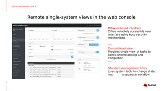 Remote single-system views in the web console
9
Browser-based interface
Offers remotely accessible user
interface using host security
mechanisms
Consolidated view
Provides single view of tasks to
speed understanding and
completion
Standard management tools
Uses system tools to change state,
not a separate workflow
RED HAT ENTERPRISE LINUX 8
 