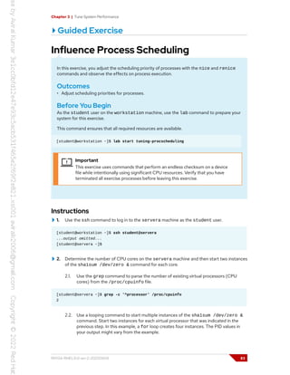 Chapter 3 | Tune System Performance
Guided Exercise
Influence Process Scheduling
In this exercise, you adjust the scheduling priority of processes with the nice and renice
commands and observe the effects on process execution.
Outcomes
• Adjust scheduling priorities for processes.
Before You Begin
As the student user on the workstation machine, use the lab command to prepare your
system for this exercise.
This command ensures that all required resources are available.
[student@workstation ~]$ lab start tuning-procscheduling
Important
This exercise uses commands that perform an endless checksum on a device
file while intentionally using significant CPU resources. Verify that you have
terminated all exercise processes before leaving this exercise.
Instructions
1. Use the ssh command to log in to the servera machine as the student user.
[student@workstation ~]$ ssh student@servera
...output omitted...
[student@servera ~]$
2. Determine the number of CPU cores on the servera machine and then start two instances
of the sha1sum /dev/zero & command for each core.
2.1. Use the grep command to parse the number of existing virtual processors (CPU
cores) from the /proc/cpuinfo file.
[student@servera ~]$ grep -c '^processor' /proc/cpuinfo
2
2.2. Use a looping command to start multiple instances of the sha1sum /dev/zero &
command. Start two instances for each virtual processor that was indicated in the
previous step. In this example, a for loop creates four instances. The PID values in
your output might vary from the example.
RH134-RHEL9.0-en-2-20220609 83
 
