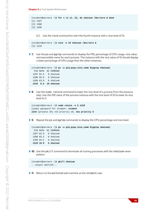 Chapter 3 | Tune System Performance
[student@servera ~]$ for i in {1..3}; do sha1sum /dev/zero & done
[1] 1207
[2] 1208
[3] 1209
6.2. Use the nice command to start the fourth instance with a nice level of 10.
[student@servera ~]$ nice -n 10 sha1sum /dev/zero &
[4] 1210
7. Use the ps and pgrep commands to display the PID, percentage of CPU usage, nice value,
and executable name for each process. The instance with the nice value of 10 should display
a lower percentage of CPU usage than the other instances.
[student@servera ~]$ ps -o pid,pcpu,nice,comm $(pgrep sha1sum)
PID %CPU NI COMMAND
1207 64.2 0 sha1sum
1208 65.0 0 sha1sum
1209 63.9 0 sha1sum
1210 8.2 10 sha1sum
8. Use the sudo renice command to lower the nice level of a process from the previous
step. Use the PID value of the process instance with the nice level of 10 to lower its nice
level to 5.
[student@servera ~]$ sudo renice -n 5 1210
[sudo] password for student: student
1210 (process ID) old priority 10, new priority 5
9. Repeat the ps and pgrep commands to display the CPU percentage and nice level.
[student@servera ~]$ ps -o pid,pcpu,nice,comm $(pgrep sha1sum)
PID %CPU NI COMMAND
1207 62.9 0 sha1sum
1208 63.2 0 sha1sum
1209 63.2 0 sha1sum
1210 10.9 5 sha1sum
10. Use the pkill command to terminate all running processes with the sha1sum name
pattern.
[student@servera ~]$ pkill sha1sum
...output omitted...
11. Return to the workstation machine as the student user.
RH134-RHEL9.0-en-2-20220609 85
 