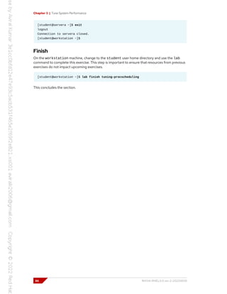 Chapter 3 | Tune System Performance
[student@servera ~]$ exit
logout
Connection to servera closed.
[student@workstation ~]$
Finish
On the workstation machine, change to the student user home directory and use the lab
command to complete this exercise. This step is important to ensure that resources from previous
exercises do not impact upcoming exercises.
[student@workstation ~]$ lab finish tuning-procscheduling
This concludes the section.
86 RH134-RHEL9.0-en-2-20220609
 
