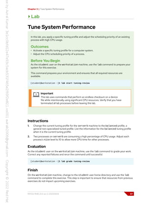 Chapter 3 | Tune System Performance
Lab
Tune System Performance
In this lab, you apply a specific tuning profile and adjust the scheduling priority of an existing
process with high CPU usage.
Outcomes
• Activate a specific tuning profile for a computer system.
• Adjust the CPU scheduling priority of a process.
Before You Begin
As the student user on the workstation machine, use the lab command to prepare your
system for this exercise.
This command prepares your environment and ensures that all required resources are
available.
[student@workstation ~]$ lab start tuning-review
Important
This lab uses commands that perform an endless checksum on a device
file while intentionally using significant CPU resources. Verify that you have
terminated all lab processes before leaving this lab.
Instructions
1. Change the current tuning profile for the serverb machine to the balanced profile, a
general non-specialized tuned profile. List the information for the balanced tuning profile
when it is the current tuning profile.
2. Two processes on serverb are consuming a high percentage of CPU usage. Adjust each
process's nice level to 10 to allow more CPU time for other processes.
Evaluation
As the student user on the workstation machine, use the lab command to grade your work.
Correct any reported failures and rerun the command until successful.
[student@workstation ~]$ lab grade tuning-review
Finish
On the workstation machine, change to the student user home directory and use the lab
command to complete this exercise. This step is important to ensure that resources from previous
exercises do not impact upcoming exercises.
RH134-RHEL9.0-en-2-20220609 87
 