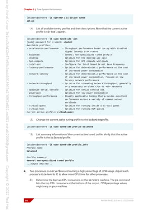 Chapter 3 | Tune System Performance
[student@serverb ~]$ systemctl is-active tuned
active
1.4. List all available tuning profiles and their descriptions. Note that the current active
profile is virtual-guest.
[student@serverb ~]$ sudo tuned-adm list
[sudo] password for student: student
Available profiles:
- accelerator-performance - Throughput performance based tuning with disabled
higher latency STOP states
- balanced - General non-specialized tuned profile
- desktop - Optimize for the desktop use-case
- hpc-compute - Optimize for HPC compute workloads
- intel-sst - Configure for Intel Speed Select Base Frequency
- latency-performance - Optimize for deterministic performance at the cost
of increased power consumption
- network-latency - Optimize for deterministic performance at the cost
of increased power consumption, focused on low
latency network performance
- network-throughput - Optimize for streaming network throughput, generally
only necessary on older CPUs or 40G+ networks
- optimize-serial-console - Optimize for serial console use.
- powersave - Optimize for low power consumption
- throughput-performance - Broadly applicable tuning that provides excellent
performance across a variety of common server
workloads
- virtual-guest - Optimize for running inside a virtual guest
- virtual-host - Optimize for running KVM guests
Current active profile: virtual-guest
1.5. Change the current active tuning profile to the balanced profile.
[student@serverb ~]$ sudo tuned-adm profile balanced
1.6. List summary information of the current active tuned profile. Verify that the active
profile is the balanced profile.
[student@serverb ~]$ sudo tuned-adm profile_info
Profile name:
balanced
Profile summary:
General non-specialized tuned profile
...output omitted...
2. Two processes on serverb are consuming a high percentage of CPU usage. Adjust each
process's nice level to 10 to allow more CPU time for other processes.
2.1. Determine the top two CPU consumers on the serverb machine. The ps command
lists the top CPU consumers at the bottom of the output. CPU percentage values
might vary on your machine.
90 RH134-RHEL9.0-en-2-20220609
 