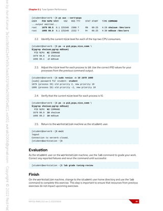 Chapter 3 | Tune System Performance
[student@serverb ~]$ ps aux --sort=pcpu
USER PID %CPU %MEM VSZ RSS TTY STAT START TIME COMMAND
...output omitted...
root 1079 98.5 0.1 225340 2300 ? RN 06:25 4:29 sha1sum /dev/zero
root 1095 99.0 0.1 225340 2232 ? R< 06:25 4:30 md5sum /dev/zero
2.2. Identify the current nice level for each of the top two CPU consumers.
[student@serverb ~]$ ps -o pid,pcpu,nice,comm 
$(pgrep sha1sum;pgrep md5sum)
PID %CPU NI COMMAND
1079 98.8 2 sha1sum
1095 99.1 -2 md5sum
2.3. Adjust the nice level for each process to 10. Use the correct PID values for your
processes from the previous command output.
[student@serverb ~]$ sudo renice -n 10 1079 1095
[sudo] password for student: student
1079 (process ID) old priority 2, new priority 10
1095 (process ID) old priority -2, new priority 10
2.4. Verify that the current nice level for each process is 10.
[student@serverb ~]$ ps -o pid,pcpu,nice,comm 
$(pgrep sha1sum;pgrep md5sum)
PID %CPU NI COMMAND
1079 98.9 10 sha1sum
1095 99.2 10 md5sum
2.5. Return to the workstation machine as the student user.
[student@serverb ~]$ exit
logout
Connection to serverb closed.
[student@workstation ~]$
Evaluation
As the student user on the workstation machine, use the lab command to grade your work.
Correct any reported failures and rerun the command until successful.
[student@workstation ~]$ lab grade tuning-review
Finish
On the workstation machine, change to the student user home directory and use the lab
command to complete this exercise. This step is important to ensure that resources from previous
exercises do not impact upcoming exercises.
RH134-RHEL9.0-en-2-20220609 91
 