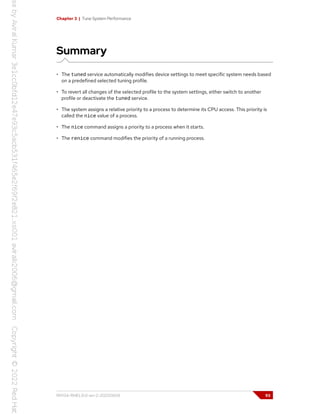 Chapter 3 | Tune System Performance
Summary
• The tuned service automatically modifies device settings to meet specific system needs based
on a predefined selected tuning profile.
• To revert all changes of the selected profile to the system settings, either switch to another
profile or deactivate the tuned service.
• The system assigns a relative priority to a process to determine its CPU access. This priority is
called the nice value of a process.
• The nice command assigns a priority to a process when it starts.
• The renice command modifies the priority of a running process.
RH134-RHEL9.0-en-2-20220609 93
 