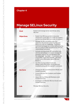 Chapter 4
Manage SELinux Security
Goal Protect and manage server security by using
SELinux.
Objectives • Explain how SELinux protects resources,
change the current SELinux mode of a system,
and set the default SELinux mode of a system.
• Manage the SELinux policy rules that
determine the default context for files and
directories with the semanage fcontext
command and apply the context defined by the
SELinux policy to files and directories with the
restorecon command.
• Activate and deactivate SELinux policy rules
with the setsebool command, manage the
persistent value of SELinux Booleans with
the semanage boolean -l command, and
consult man pages that end with _selinux
to find useful information about SELinux
Booleans.
• Use SELinux log analysis tools and
display useful information during SELinux
troubleshooting with the sealert command.
Sections • Change the SELinux Enforcement Mode (and
Guided Exercise)
• Control SELinux File Contexts (and Guided
Exercise)
• Adjust SELinux Policy with Booleans (and
Guided Exercise)
• Investigate and Resolve SELinux Issues (and
Guided Exercise)
Lab Manage SELinux Security
RH134-RHEL9.0-en-2-20220609 95
 