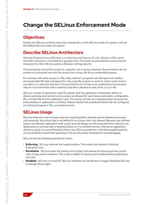 Chapter 4 | Manage SELinux Security
Change the SELinux Enforcement Mode
Objectives
Explain how SELinux protects resources, change the current SELinux mode of a system, and set
the default SELinux mode of a system.
Describe SELinux Architecture
Security Enhanced Linux (SELinux) is a critical security feature of Linux. Access to files, ports,
and other resources is controlled at a granular level. Processes are permitted to access only the
resources that their SELinux policy or Boolean settings specify.
File permissions control file access for a specific user or group. However, file permissions do not
prevent an authorized user with file access from using a file for an unintended purpose.
For example, with write access to a file, other editors or programs can still open and modify a
structured data file that is designed for only a specific program to write to, which could result in
corruption or a data security issue. File permissions do not stop such undesired access because
they do not control how a file is used but only who is allowed to read, write, or run a file.
SELinux consists of application-specific policies that the application's developers define to
declare precisely what actions and accesses are allowed for each binary executable, configuration
file, and data file that the application uses. This policy is known as a targeted policy, because one
policy defines an application's activities. Policies declare the predefined labels that are configured
on individual programs, files, and network ports.
SELinux Usage
SELinux enforces a set of access rules that explicitly define allowed actions between processes
and resources. Any action that is not defined in an access rule is not allowed. Because only defined
actions are allowed, applications with a poor security design are still protected from malicious use.
Applications or services with a targeted policy run in a confined domain, whereas an application
without a policy runs unconfined but without any SELinux protection. Individual targeted policies
can be disabled to assist with application and security policy development and debugging.
SELinux has the following operational modes:
• Enforcing : SELinux enforces the loaded policies. This mode is the default in Red Hat
Enterprise Linux.
• Permissive : SELinux loads the policies and is active, but instead of enforcing access control
rules, it logs access violations. This mode is helpful for testing and troubleshooting applications
and rules.
• Disabled : SELinux is turned off. SELinux violations are not denied or logged. Disabling SELinux
is strongly discouraged.
96 RH134-RHEL9.0-en-2-20220609
 