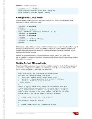Chapter 4 | Manage SELinux Security
[root@host ~]# ls -Z /var/www
system_u:object_r:httpd_sys_script_exec_t:s0 cgi-bin
system_u:object_r:httpd_sys_content_t:s0 html
Change the SELinux Mode
Use the getenforce command to view the current SELinux mode. Use the setenforce
command to change the SELinux mode.
[root@host ~]# getenforce
Enforcing
[root@host ~]# setenforce
usage: setenforce [ Enforcing | Permissive | 1 | 0 ]
[root@host ~]# setenforce 0
[root@host ~]# getenforce
Permissive
[root@host ~]# setenforce Enforcing
[root@host ~]# getenforce
Enforcing
Alternatively, set the SELinux mode at boot time with a kernel parameter. Pass the enforcing=0
kernel parameter to boot the system into permissive mode, or pass enforcing=1 to boot
into enforcing mode. Disable SELinux by passing the selinux=0 kernel parameter, or pass
selinux=1 to enable SELinux.
Red Hat recommends to reboot the server when you change the SELinux mode from
Permissive to Enforcing. This reboot ensures that the services started in permissive mode are
confined in the next boot.
Set the Default SELinux Mode
To configure SELinux persistently, use the /etc/selinux/config file. In the following default
example, the configuration sets SELinux to enforcing mode. The comments list other valid
values, such as the permissive and disabled modes.
# This file controls the state of SELinux on the system.
# SELINUX= can take one of these three values:
# enforcing - SELinux security policy is enforced.
# permissive - SELinux prints warnings instead of enforcing.
# disabled - No SELinux policy is loaded.
...output omitted...
#
# NOTE: In earlier Fedora kernel builds, SELINUX=disabled would also
# fully disable SELinux during boot. If you need a system with SELinux
# fully disabled instead of SELinux running with no policy loaded, you
# need to pass selinux=0 to the kernel command line. You can use grubby
# to persistently set the bootloader to boot with selinux=0:
#
# grubby --update-kernel ALL --args selinux=0
#
# To revert back to SELinux enabled:
#
# grubby --update-kernel ALL --remove-args selinux
#
RH134-RHEL9.0-en-2-20220609 99
 