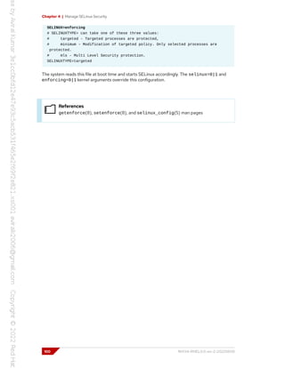 Chapter 4 | Manage SELinux Security
SELINUX=enforcing
# SELINUXTYPE= can take one of these three values:
# targeted - Targeted processes are protected,
# minimum - Modification of targeted policy. Only selected processes are
protected.
# mls - Multi Level Security protection.
SELINUXTYPE=targeted
The system reads this file at boot time and starts SELinux accordingly. The selinux=0|1 and
enforcing=0|1 kernel arguments override this configuration.
References
getenforce(8), setenforce(8), and selinux_config(5) man pages
100 RH134-RHEL9.0-en-2-20220609
 